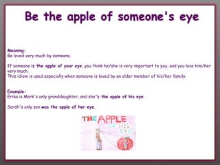 Meaning:
Be loved very much by someone.

If someone is the apple of your eye, you think he/she is very important to you, and you love him/her
very much.
This idiom is used especially when someone is loved by an older member of his/her family. 


Example:
Erika is Mark's only granddaughter, and she's the apple of his eye.

Sarah's only son was the apple of her eye.
 