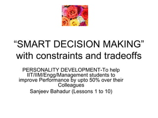 “SMART DECISION MAKING” 
with constraints and tradeoffs 
PERSONALITY DEVELOPMENT-To help 
IIT/IIM/Engg/Management students to 
improve Performance by upto 50% over their 
Colleagues 
Sanjeev Bahadur (Lessons 1 to 10) 
 