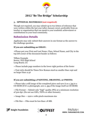  
              2012	
  “Be	
  The	
  Bridge”	
  Scholarship	
  

3 . OPTIONAL MATERIALS (not required)
Though not required, you may submit up to two letters of reference that
were written within the last year (after January 2012), preferably from an
teacher or organization that can speak to your academic achievement or
contributions to your local community.

Submission Details
Applicants may only submit their answers in one format as the answer to
the challenge question.

If you are submitting an ESSAY:

+Please put your First and Last Name, Class, School Name, and City in the
top left corner of the document header as follows:

Tiffany Example
Senior, XYZ High School
Long Beach, CA
+ Please include page numbers in the lower right portion of the footer
+ Font style should be Times New Roman sized no smaller than 10pt and
no larger than 12 pt


If you are submitting a PAINTING, DRAWING, or PHOTO:
+ Please take a still image of the completed piece and save it as a .jpg to a
CD-ROM (If it’s a photograph, save a .jpg of the image itself on CD-ROM)

+ File Format — Submit only “high” quality JPGs at a minimum resolution
of 300 dpi. (Do not use GIFs, TIFFs or other formats).

+ Image Size — 1920 x 1080 pixels maximum size

+ File Size — Files must be less than 1.8 MB.




                     	
                                	
     WWW. PARIAHMOVIE.COM
                                      3	
  

                                         	
  
 