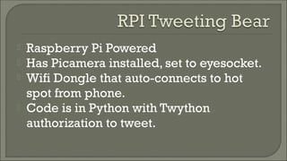  Raspberry Pi Powered
 Has Picamera installed, set to eyesocket.
 Wifi Dongle that auto-connects to hot
spot from phone.
 Code is in Python with Twython
authorization to tweet.
 