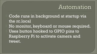  Code runs in background at startup via
the rc.local
 No monitor, keyboard or mouse required.
 Uses button hooked to GPIO pins to
Raspberry Pi to activate camera and
tweet.
 