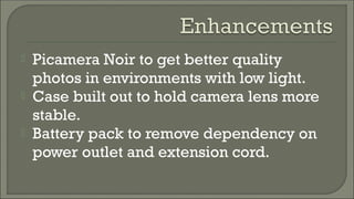  Picamera Noir to get better quality
photos in environments with low light.
 Case built out to hold camera lens more
stable.
 Battery pack to remove dependency on
power outlet and extension cord.
 