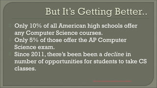  Only 10% of all American high schools offer
any Computer Science courses.
 Only 5% of those offer the AP Computer
Science exam.
 Since 2011, there’s been been a decline in
number of opportunities for students to take CS
classes.
http://www.exploringcs.org/resources/cs-statistics
 