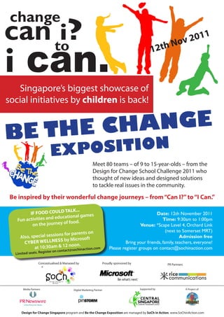 change
can to?
     i                                                                                                                 011


i can.
                                                                                                                    v2
                                                                                                      1      2t h No



   Singapore’s biggest showcase of
social initiatives by children is back!


   THE CHA NGE
BE       ION               EX POSIT
                                                           Meet 80 teams – of 9 to 15-year-olds – from the
                                                           Design for Change School Challenge 2011 who
                                                           thought of new ideas and designed solutions
                                                           to tackle real issues in the community.

 Be inspired by their wonderful change journeys – from “Can I?” to “I Can.”

                            TALK...
          IF FOOD COULD                                                                             Date: 12th November 2011
                                 nal games
    Fun activ ities and educatio                                                                        Time: 9:30am to 1:00pm
                              food.
           on the journey of                                                                Venue: *Scape Level 4, Orchard Link
                                                                                                          (next to Somerset MRT)
                                    arents on
      Also, spe cial sessions for p                                                                               Admission free
                               y Microsoft
        CY BER WELLNESS b                                                           Bring your friends, family, teachers, everyone!
                                  oon.
              at 10:30am & 12 n sochinaction.com
                               ct@
                                                                           Please register groups on contact@sochinaction.com
                     gister   on conta
   Limited seats. Re

                    Conceptualised & Managed by                        Proudly sponsored by                    PR Partners




        Media Partners                     Digital Marketing Partner                          Supported by                   A Project of




       Design for Change Singapore program and Be the Change Exposition are managed by SoCh in Action. www.SoChinAction.com
 