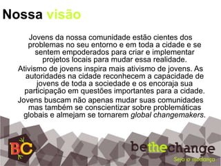 Nossa visãoJovens da nossa comunidade estão cientes dos problemas no seu entorno e em toda a cidade e se sentem empoderados para criar e implementar projetos locais para mudar essa realidade.Ativismo de jovens inspira mais ativismo de jovens. As autoridades na cidade reconhecem a capacidade de jovens de toda a sociedade e os encoraja sua participação em questões importantes para a cidade.Jovens buscam não apenas mudar suas comunidades mas também se conscientizar sobre problemáticas globais e almejam se tornarem global changemakers.