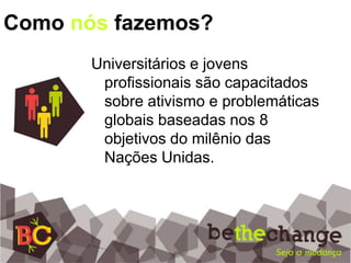Como nós fazemos?Universitários e jovens profissionais são capacitados sobre ativismo e problemáticas globais baseadas nos 8 objetivos do milênio das Nações Unidas.