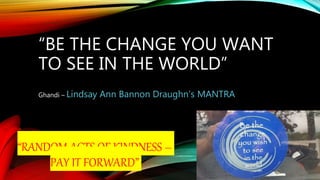 “BE THE CHANGE YOU WANT
TO SEE IN THE WORLD”
Ghandi – Lindsay Ann Bannon Draughn’s MANTRA
“RANDOM ACTS OF KINDNESS –
PAY IT FORWARD”
 