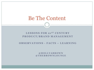 Be The Content Lessons for 21st Century  Product/brand management Observations - Facts – Learning @hollyaBrown @Thebrownlounge 