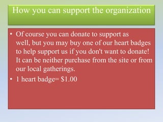 How you can support the organization

• Of course you can donate to support as
  well, but you may buy one of our heart badges
  to help support us if you don't want to donate!
  It can be neither purchase from the site or from
  our local gatherings.
• 1 heart badge= $1.00
 