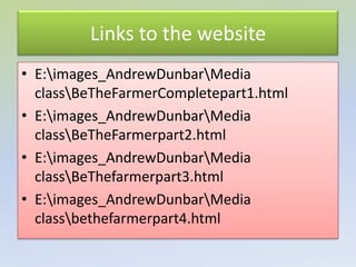 Links to the website
• E:images_AndrewDunbarMedia
  classBeTheFarmerCompletepart1.html
• E:images_AndrewDunbarMedia
  classBeTheFarmerpart2.html
• E:images_AndrewDunbarMedia
  classBeThefarmerpart3.html
• E:images_AndrewDunbarMedia
  classbethefarmerpart4.html
 