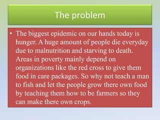 The problem
• The biggest epidemic on our hands today is
  hunger. A huge amount of people die everyday
  due to malnutrition and starving to death.
  Areas in poverty mainly depend on
  organizations like the red cross to give them
  food in care packages. So why not teach a man
  to fish and let the people grow there own food
  by teaching them how to be farmers so they
  can make there own crops.
 