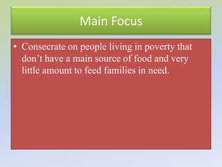 Main Focus
• Consecrate on people living in poverty that
  don’t have a main source of food and very
  little amount to feed families in need.
 