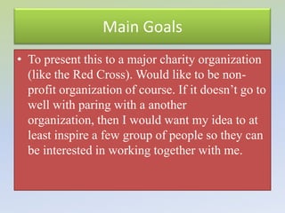 Main Goals
• To present this to a major charity organization
  (like the Red Cross). Would like to be non-
  profit organization of course. If it doesn’t go to
  well with paring with a another
  organization, then I would want my idea to at
  least inspire a few group of people so they can
  be interested in working together with me.
 