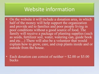 Website information
• On the website it will include a donation area, in which
  half of the money will help support the organization
  and provide aid to families and poor people living in
  poor conditions without a good source of food. The
  family will receive a package of planting supplies (such
  as seeds, fertilizer soil, water, watering can, guide book
  and etc…) There will also be a volunteer that would
  explain how to grow, care, and crop plants inside and or
  outside from the house.

• Each donation can consist of neither = $2.00 or $5.00
  bucks
 