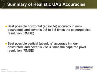 Copyright © 2013 Merrick & Company - All rights reserved.
PREXXXX 12
Summary of Realistic UAS Accuracies
 Best possible horizontal (absolute) accuracy in non-
obstructed land cover is 0.5 to 1.5 times the captured pixel
resolution (RMSE)
 Best possible vertical (absolute) accuracy in non-
obstructed land cover is 2 to 3 times the captured pixel
resolution (RMSE)
 