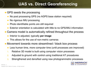 Copyright © 2013 Merrick & Company - All rights reserved.
PREXXXX 4
UAS vs. Direct Georeferencing
 GPS seeds the processing
 No post processing GPS (no AGPS base station required)
 No rigorous IMU processing
 Photo identifiable points are still required
 Exterior orientation is calculated with little to no GPS/IMU information
 Camera model is automatically refined throughout the process
 Interior is adjusted, typically per image
 This allows for the use of non-metric cameras
 Movement towards more streamlined / black box process
 Less human time, more computer time (until processes are improved)
1. Relative 3D model is built using computer vision processes
2. Adjusted to ground with control using traditional AT procedures
3. Strengthened and densified using new photogrammetric processes
 