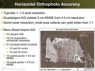 Copyright © 2013 Merrick & Company - All rights reserved.
PREXXXX 8
Horizontal Orthophoto Accuracy
 Reno Stead Airport AOI
 0.5 square mile
 10 cm acquisition /
orthophoto resolution
 31 surveyed photo id points
 15 used for control
 16 used for check
 15 control points = 5.5 cm
RMSE
 16 check points = 4.9 cm
RMSE
 Typically 1 -1.5 pixel resolution
 Guadalajara AOI yielded 5 cm RMSE from 4.5 cm resolution
 Some lower resolution, small area collects can yield better than 1:1
 