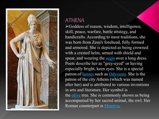 ATHENA
Goddess of reason, wisdom, intelligence,
skill, peace, warfare, battle strategy, and
handicrafts. According to most traditions, she
was born from Zeus's forehead, fully formed
and armored. She is depicted as being crowned
with a crested helm, armed with shield and
spear, and wearing the aegis over a long dress.
Poets describe her as "grey-eyed" or having
especially bright, keen eyes. She is a special
patron of heroes such as Odysseus. She is the
patron of the city Athens (which was named
after her) and is attributed to various inventions
in arts and literature. Her symbol is
the olive tree. She is commonly shown as being
accompanied by her sacred animal, the owl. Her
Roman counterpart is Minerva.
 