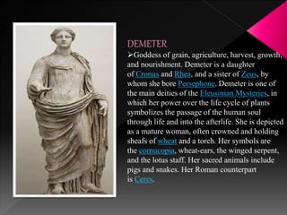 DEMETER
Goddess of grain, agriculture, harvest, growth,
and nourishment. Demeter is a daughter
of Cronus and Rhea, and a sister of Zeus, by
whom she bore Persephone. Demeter is one of
the main deities of the Eleusinian Mysteries, in
which her power over the life cycle of plants
symbolizes the passage of the human soul
through life and into the afterlife. She is depicted
as a mature woman, often crowned and holding
sheafs of wheat and a torch. Her symbols are
the cornucopia, wheat-ears, the winged serpent,
and the lotus staff. Her sacred animals include
pigs and snakes. Her Roman counterpart
is Ceres.
 