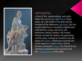 HEPHAESTUS
God of fire, metalworking, and crafts.
Either the son of Zeus and Hera or Hera
alone, he is the smith of the gods and the
husband of the adulterous Aphrodite. He was
usually depicted as a bearded, crippled man
with hammer, tongs, and anvil, and
sometimes riding a donkey. His sacred
animals include the donkey, the guard dog,
and the crane. Among his creations was the
armor of Achilles. Hephaestus used the fire
of the forge as a creative force, but his
Roman counterpart Vulcan was feared for his
destructive potential and associated with
the volcanic power of the earth.
 