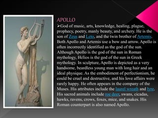 APOLLO
God of music, arts, knowledge, healing, plague,
prophecy, poetry, manly beauty, and archery. He is the
son of Zeus and Leto, and the twin brother of Artemis.
Both Apollo and Artemis use a bow and arrow. Apollo is
often incorrectly identified as the god of the sun.
Although Apollo is the god of the sun in Roman
mythology, Helios is the god of the sun in Greek
mythology. In sculpture, Apollo is depicted as a very
handsome, beardless young man with long hair and an
ideal physique. As the embodiment of perfectionism, he
could be cruel and destructive, and his love affairs were
rarely happy. He often appears in the company of the
Muses. His attributes include the laurel wreath and lyre.
His sacred animals include roe deer, swans, cicadas,
hawks, ravens, crows, foxes, mice, and snakes. His
Roman counterpart is also named Apollo.
 
