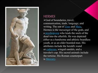 HERMES
God of boundaries, travel,
communication, trade, language, and
writing. The son of Zeus and Maia,
Hermes is the messenger of the gods, and
a psychopomp who leads the souls of the
dead into the afterlife. He was depicted
either as a handsome and athletic beardless
youth, or as an older bearded man. His
attributes include the herald's wand
or caduceus, winged sandals, and a
traveler's cap. His sacred animals include
the tortoise. His Roman counterpart
is Mercury.
 