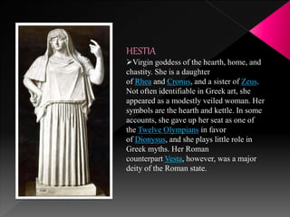 HESTIA
Virgin goddess of the hearth, home, and
chastity. She is a daughter
of Rhea and Cronus, and a sister of Zeus.
Not often identifiable in Greek art, she
appeared as a modestly veiled woman. Her
symbols are the hearth and kettle. In some
accounts, she gave up her seat as one of
the Twelve Olympians in favor
of Dionysus, and she plays little role in
Greek myths. Her Roman
counterpart Vesta, however, was a major
deity of the Roman state.
 