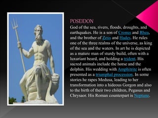 POSEIDON
God of the sea, rivers, floods, droughts, and
earthquakes. He is a son of Cronus and Rhea,
and the brother of Zeus and Hades. He rules
one of the three realms of the universe, as king
of the sea and the waters. In art he is depicted
as a mature man of sturdy build, often with a
luxuriant beard, and holding a trident. His
sacred animals include the horse and the
dolphin. His wedding with Amphitrite is often
presented as a triumphal procession. In some
stories he rapes Medusa, leading to her
transformation into a hideous Gorgon and also
to the birth of their two children, Pegasus and
Chrysaor. His Roman counterpart is Neptune.
 