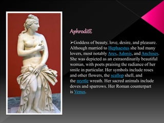 AphroditE
Goddess of beauty, love, desire, and pleasure.
Although married to Hephaestus she had many
lovers, most notably Ares, Adonis, and Anchises.
She was depicted as an extraordinarily beautiful
woman, with poets praising the radiance of her
smile in particular. Her symbols include roses
and other flowers, the scallop shell, and
the myrtle wreath. Her sacred animals include
doves and sparrows. Her Roman counterpart
is Venus.
 