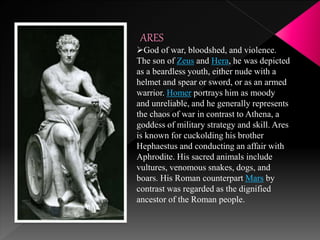 ARES
God of war, bloodshed, and violence.
The son of Zeus and Hera, he was depicted
as a beardless youth, either nude with a
helmet and spear or sword, or as an armed
warrior. Homer portrays him as moody
and unreliable, and he generally represents
the chaos of war in contrast to Athena, a
goddess of military strategy and skill. Ares
is known for cuckolding his brother
Hephaestus and conducting an affair with
Aphrodite. His sacred animals include
vultures, venomous snakes, dogs, and
boars. His Roman counterpart Mars by
contrast was regarded as the dignified
ancestor of the Roman people.
 