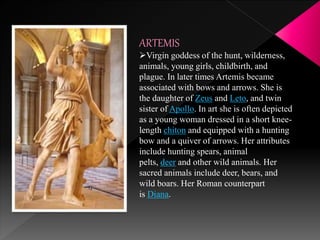 ARTEMIS
Virgin goddess of the hunt, wilderness,
animals, young girls, childbirth, and
plague. In later times Artemis became
associated with bows and arrows. She is
the daughter of Zeus and Leto, and twin
sister of Apollo. In art she is often depicted
as a young woman dressed in a short knee-
length chiton and equipped with a hunting
bow and a quiver of arrows. Her attributes
include hunting spears, animal
pelts, deer and other wild animals. Her
sacred animals include deer, bears, and
wild boars. Her Roman counterpart
is Diana.
 