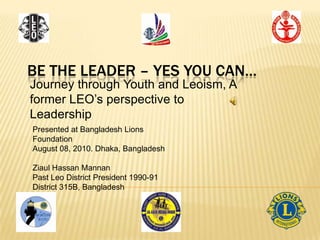 BE THE LEADER – YES YOU CAN…
Journey through Youth and Leoism, A
former LEO’s perspective to
Leadership
Presented at Bangladesh Lions
Foundation
August 08, 2010. Dhaka, Bangladesh

Ziaul Hassan Mannan
Past Leo District President 1990-91
District 315B, Bangladesh
 
