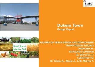 Small Agro-
Industry Park
Dukem Town
Design Report
MASTERS OF URBAN DESIGN AND DEVELOPMENT
URBAN DESIGN STUDIO II
PREPARED BY:
BETHELHEM G/MEDHIN
ID: GSR/3563/11
SUBMITTED TO:
Dr. Tibebu A., Alazar A., & Dr. Nebyou Y.
 