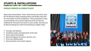STUNTS & INSTALLATIONS
UNIQUE FORMATS IN UNIQUE PLACES
Never-been-done-before. That is what brands and clients seek.
Be The Machine helps to develop ideas and handles execution
for memorable stunts & installations. These productions center
around making a very special experience that can then be
amplified for consumers via social or press outlets. But they are
all about breaking the mold and resonating on higher levels.
 Concepts and ideation
 Feasibility studies and exploration of the idea
 Venue options & booking
 Back-end logistics (insurance, permits, etc.)
 All on-site staffing needs
 Documentation and content capture
 