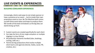 LIVE EVENTS & EXPERIENCES
BUILDING CONSUMER EXPERIENCES
Increasingly, clients seek ways to not simply sponsor or
have a presence at an event ... but to create their own
proprietary event or tour. Be The Machine both comes
up with these event ideas and helps to produce them.
We handle all the back-end details so the big idea can
stand strong up front.
 Custom events are created specifically for each client
 Can take the form of one single activation or multiple
stagings in a tour format
 All production elements handled (sites, bookings,
routing, staff, etc.)
 Tend to be big productions that involve multiple
client teams and agencies (brand, media, social, PR,
creative, etc.)
 