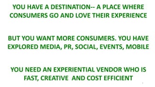 2
YOU HAVE A DESTINATION-- A PLACE WHERE
CONSUMERS GO AND LOVE THEIR EXPERIENCE
BUT YOU WANT MORE CONSUMERS. YOU HAVE
EXPLORED MEDIA, PR, SOCIAL, EVENTS, MOBILE
YOU NEED AN EXPERIENTIAL VENDOR WHO IS
FAST, CREATIVE AND COST EFFICIENT
 