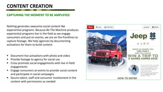 CONTENT CREATION
CAPTURING THE MOMENT TO BE AMPLIFIED
Nothing generates awesome social content like
experiential programs. Because Be The Machine produces
experiential programs live in the field as we engage
consumers and put on events, we are on the frontlines to
capture footage. We help agencies by documenting
activations for them to build content.
 Document live activations with photo and video
 Provide footage to agency for social use
 Cross-promote social engagements with live in-field
engagements
 Engage consumers at events to provide social content
and participate in social campaigns
 Secure talent, staff and consumer involvement in the
content with permissions as needed
 