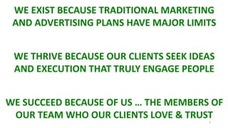 4
WE EXIST BECAUSE TRADITIONAL MARKETING
AND ADVERTISING PLANS HAVE MAJOR LIMITS
WE THRIVE BECAUSE OUR CLIENTS SEEK IDEAS
AND EXECUTION THAT TRULY ENGAGE PEOPLE
WE SUCCEED BECAUSE OF US … THE MEMBERS OF
OUR TEAM WHO OUR CLIENTS LOVE & TRUST
 