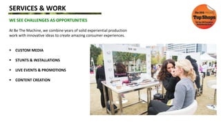 SERVICES & WORK
WE SEE CHALLENGES AS OPPORTUNITIES
At Be The Machine, we combine years of solid experiential production
work with innovative ideas to create amazing consumer experiences.
 CUSTOM MEDIA
 STUNTS & INSTALLATIONS
 LIVE EVENTS & PROMOTIONS
 CONTENT CREATION
 