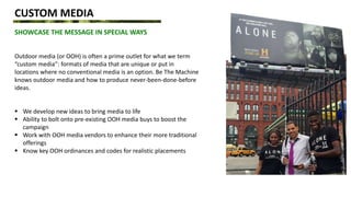 CUSTOM MEDIA
SHOWCASE THE MESSAGE IN SPECIAL WAYS
Outdoor media (or OOH) is often a prime outlet for what we term
“custom media”: formats of media that are unique or put in
locations where no conventional media is an option. Be The Machine
knows outdoor media and how to produce never-been-done-before
ideas.
 We develop new ideas to bring media to life
 Ability to bolt onto pre-existing OOH media buys to boost the
campaign
 Work with OOH media vendors to enhance their more traditional
offerings
 Know key OOH ordinances and codes for realistic placements
 