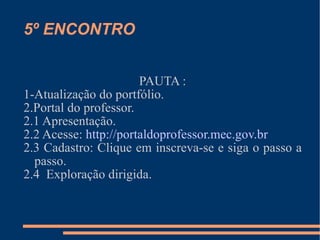 5º ENCONTRO PAUTA : 1-Atualização do portfólio. 2.Portal do professor. 2.1 Apresentação. 2.2 Acesse:  http://portaldoprofessor.mec.gov.br 2.3 Cadastro: Clique em inscreva-se e siga o passo a passo. 2.4  Exploração dirigida. 