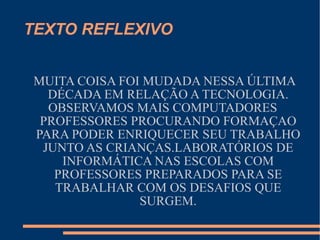 TEXTO REFLEXIVO MUITA COISA FOI MUDADA NESSA ÚLTIMA DÉCADA EM RELAÇÃO A TECNOLOGIA. OBSERVAMOS MAIS COMPUTADORES PROFESSORES PROCURANDO FORMAÇAO PARA PODER ENRIQUECER SEU TRABALHO JUNTO AS CRIANÇAS.LABORATÓRIOS DE INFORMÁTICA NAS ESCOLAS COM PROFESSORES PREPARADOS PARA SE TRABALHAR COM OS DESAFIOS QUE SURGEM. 