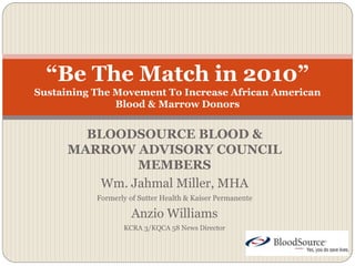 BLOODSOURCE BLOOD &
MARROW ADVISORY COUNCIL
MEMBERS
Wm. Jahmal Miller, MHA
Formerly of Sutter Health & Kaiser Permanente
Anzio Williams
KCRA 3/KQCA 58 News Director
“Be The Match in 2010”
Sustaining The Movement To Increase African American
Blood & Marrow Donors
 
