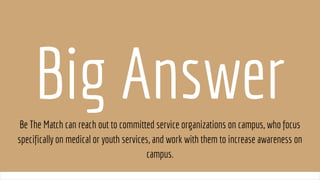 Big AnswerBe The Match can reach out to committed service organizations on campus, who focus
specifically on medical or youth services, and work with them to increase awareness on
campus.
 