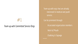 Team up with orgs that are already
interested in medical and youth
service.
Can be promoted through:
Associated organization members
Word of Mouth
Chalking & Signage
#1
Team up with Committed Service Orgs
 