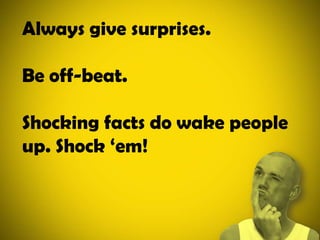 Always give surprises.Be off-beat.Shocking facts do wake people up. Shock ‘em!