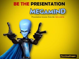 BE THE PRESENTATION Presentation lessons from the MEGAMIND @bombayblogger 
