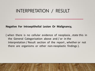 INTERPRETATION / RESULT
Negative For Intraepithelial Lesion Or Malignancy,
( when there is no cellular evidence of neoplasia , state this in
the General Categorization above and / or in the
Interpretation / Result section of the report , whether or not
there are organisms or other non-neoplastic findings ).
 