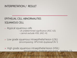 INTERPRETATION / RESULT
EPITHELIAL CELL ABNORMALITIES
SQUAMOUS CELL
 Atypical squamous cells
- of undetermined significance (ASC-US)
- cannot exclude HSIL (ASC-H)
 Low grade squamous intraepithelial lesion (LSIL)
(encompassing: HPV/mild dysplasia/CIN 1)
 High grade squamous intraepithelial lesion (HSIL)
(encompassing: moderate and severe dysplasia, CIS,
CIN 2 and CIN 3)
- with features suspicious for invasion (if invasion is
 