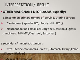 INTERPRETATION / RESULT
• OTHER MALIGNANT NEOPLASMS: (specify)
1. Uncommon primary tumors of cervix & uterine corpus:
 Carcinomas ( spindle SCC, Poorly diff SCC ,)
 Neuroendocrine ( small cell ,large cell, carcinoid ,glassy
,mucinous , MMMT ,Clear cell, Sarcoma, )
2. secondary / metastatic tumors :
 Extra uterine carcinomas (Breast , Stomach, Ovary ,Colon
, Kidney ,Bladder)
 